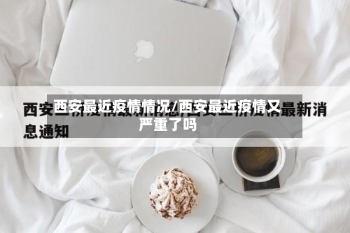 西安最近疫情情况/西安最近疫情又严重了吗
