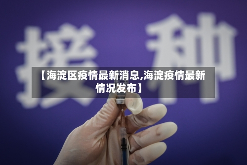 【海淀区疫情最新消息,海淀疫情最新情况发布】