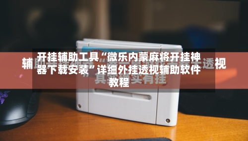 开挂辅助工具“微乐内蒙麻将开挂神器下载安装”详细外挂透视辅助软件教程-第2张图片