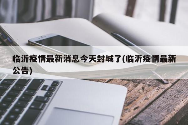 临沂疫情最新消息今天封城了(临沂疫情最新公告)