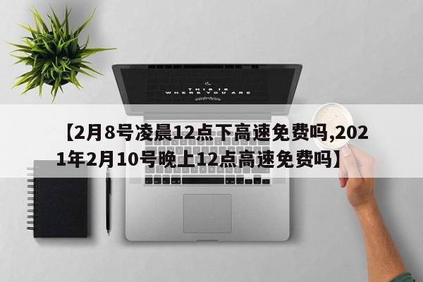 【2月8号凌晨12点下高速免费吗,2021年2月10号晚上12点高速免费吗】