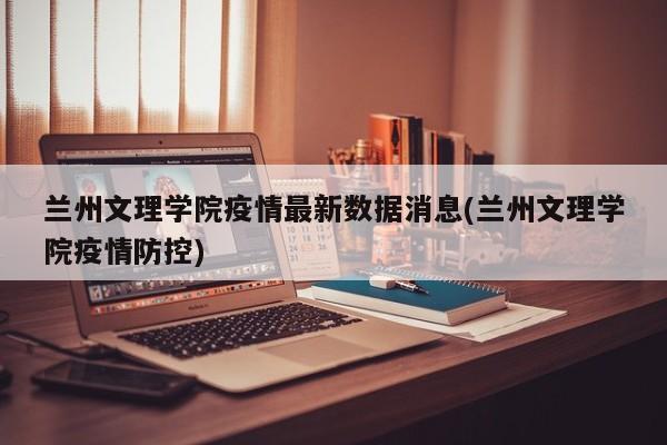 兰州文理学院疫情最新数据消息(兰州文理学院疫情防控)
