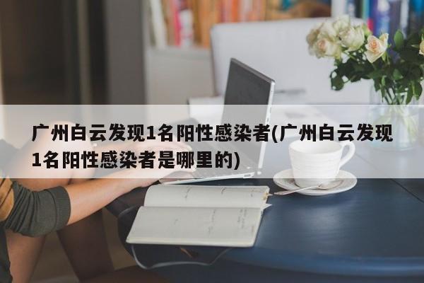 广州白云发现1名阳性感染者(广州白云发现1名阳性感染者是哪里的)