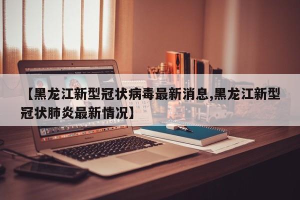 【黑龙江新型冠状病毒最新消息,黑龙江新型冠状肺炎最新情况】