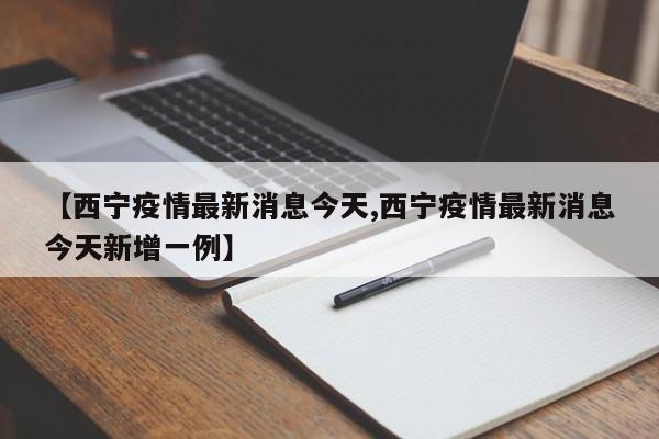 【西宁疫情最新消息今天,西宁疫情最新消息今天新增一例】