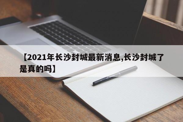 【2021年长沙封城最新消息,长沙封城了是真的吗】