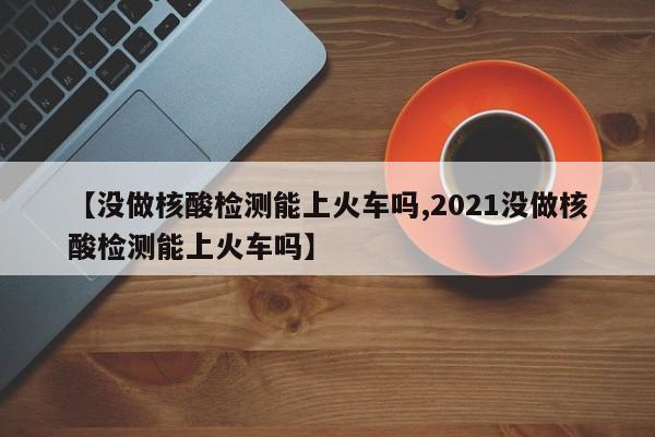 【没做核酸检测能上火车吗,2021没做核酸检测能上火车吗】