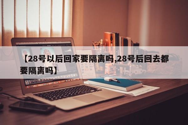 【28号以后回家要隔离吗,28号后回去都要隔离吗】