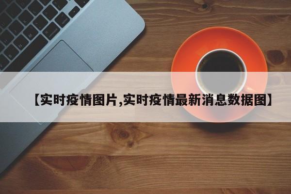 【实时疫情图片,实时疫情最新消息数据图】