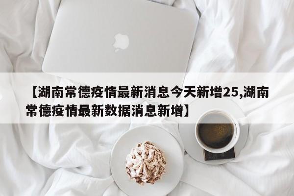 【湖南常德疫情最新消息今天新增25,湖南常德疫情最新数据消息新增】