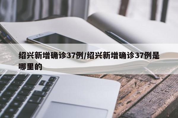 绍兴新增确诊37例/绍兴新增确诊37例是哪里的