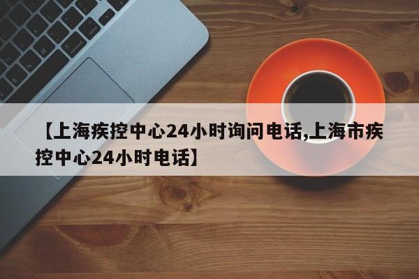 【上海疾控中心24小时询问电话,上海市疾控中心24小时电话】