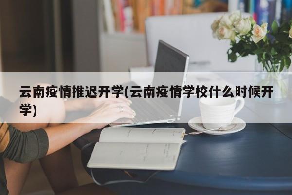 云南疫情推迟开学(云南疫情学校什么时候开学)