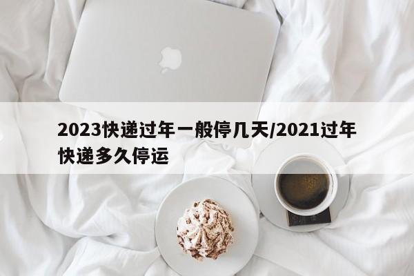 2023快递过年一般停几天/2021过年快递多久停运