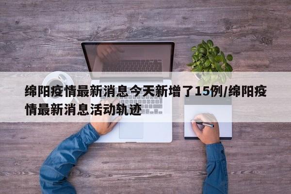 绵阳疫情最新消息今天新增了15例/绵阳疫情最新消息活动轨迹