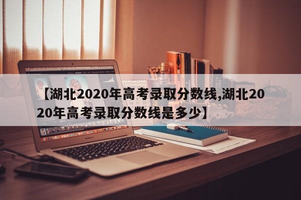 【湖北2020年高考录取分数线,湖北2020年高考录取分数线是多少】