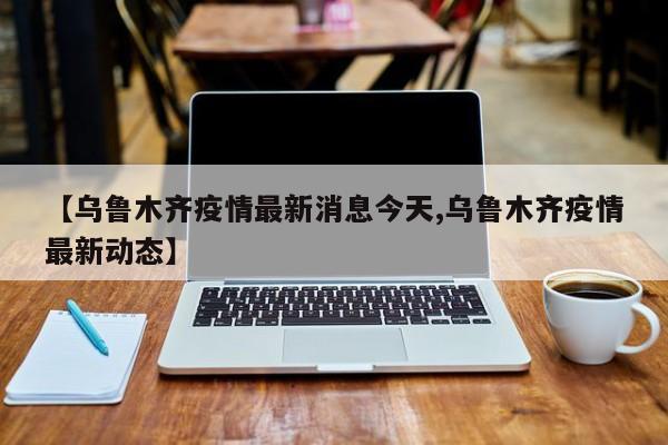【乌鲁木齐疫情最新消息今天,乌鲁木齐疫情最新动态】