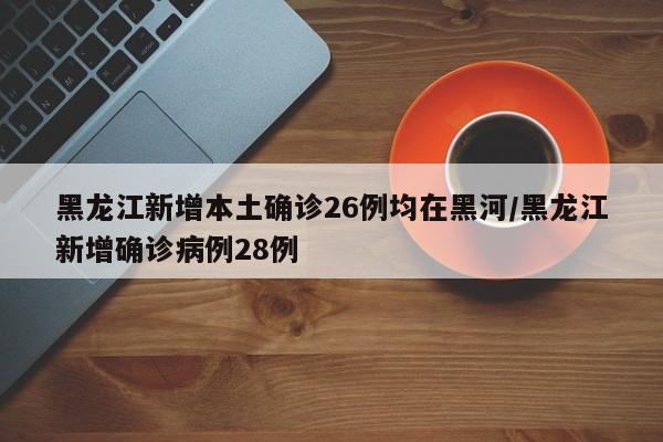 黑龙江新增本土确诊26例均在黑河/黑龙江新增确诊病例28例