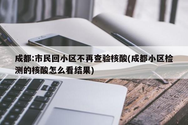 成都:市民回小区不再查验核酸(成都小区检测的核酸怎么看结果)