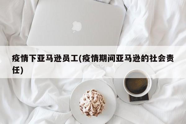 疫情下亚马逊员工(疫情期间亚马逊的社会责任)