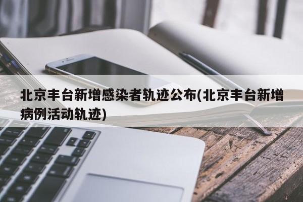 北京丰台新增感染者轨迹公布(北京丰台新增病例活动轨迹)