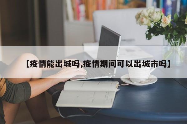【疫情能出城吗,疫情期间可以出城市吗】