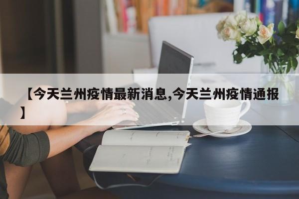 【今天兰州疫情最新消息,今天兰州疫情通报】