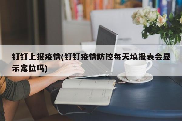钉钉上报疫情(钉钉疫情防控每天填报表会显示定位吗)