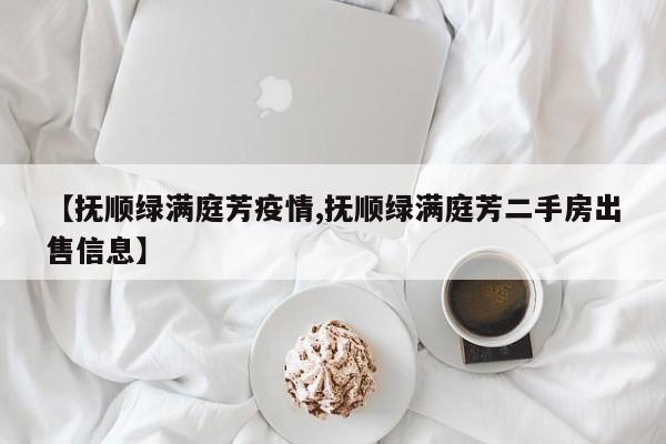 【抚顺绿满庭芳疫情,抚顺绿满庭芳二手房出售信息】
