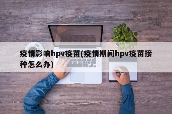 疫情影响hpv疫苗(疫情期间hpv疫苗接种怎么办)