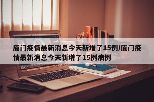 厦门疫情最新消息今天新增了15例/厦门疫情最新消息今天新增了15例病例