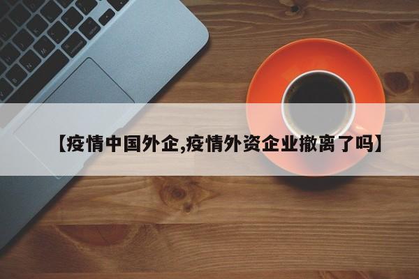 【疫情中国外企,疫情外资企业撤离了吗】