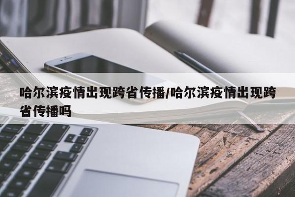 哈尔滨疫情出现跨省传播/哈尔滨疫情出现跨省传播吗