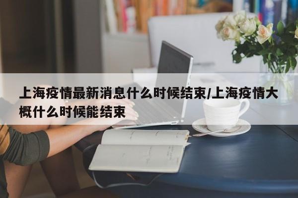 上海疫情最新消息什么时候结束/上海疫情大概什么时候能结束