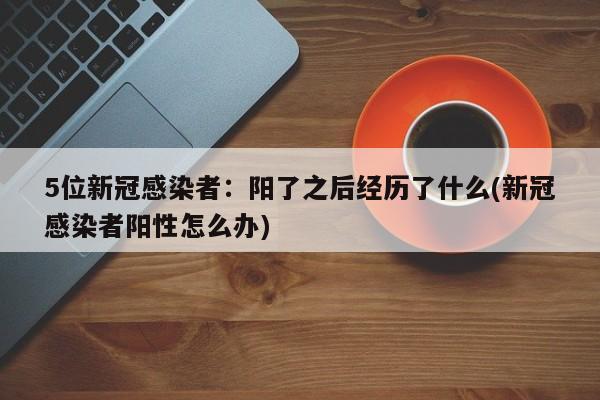 5位新冠感染者：阳了之后经历了什么(新冠感染者阳性怎么办)