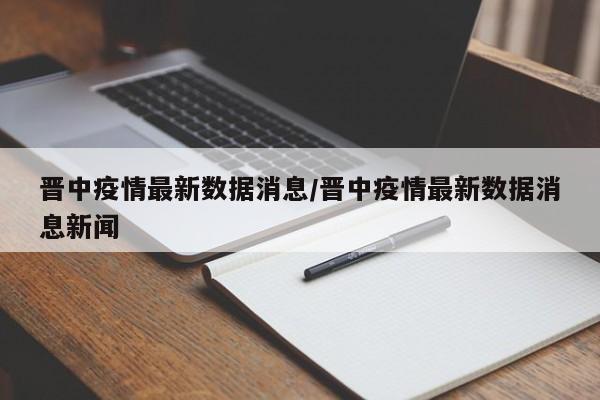 晋中疫情最新数据消息/晋中疫情最新数据消息新闻