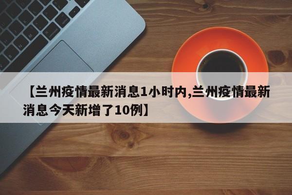 【兰州疫情最新消息1小时内,兰州疫情最新消息今天新增了10例】