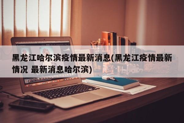 黑龙江哈尔滨疫情最新消息(黑龙江疫情最新情况 最新消息哈尔滨)