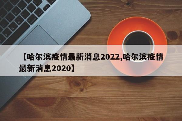 【哈尔滨疫情最新消息2022,哈尔滨疫情最新消息2020】
