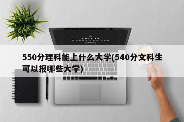550分理科能上什么大学(540分文科生可以报哪些大学)