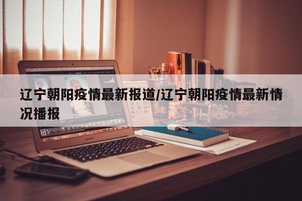 辽宁朝阳疫情最新报道/辽宁朝阳疫情最新情况播报