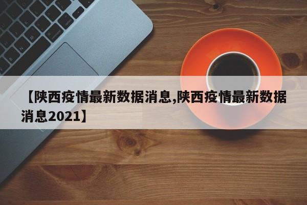 【陕西疫情最新数据消息,陕西疫情最新数据消息2021】